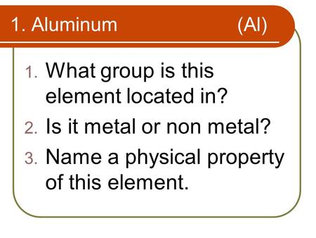 1. Aluminum (Al) 1. What group is this element located in? 2. Is it metal or non metal? 3. Name a physical property of this element.