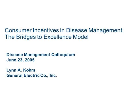Consumer Incentives in Disease Management: The Bridges to Excellence Model Disease Management Colloquium June 23, 2005 Lynn A. Kohrs General Electric Co.,