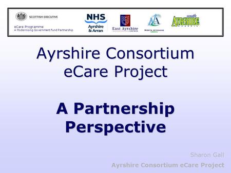Ayrshire Consortium eCare Project A Partnership Perspective eCare Programme A Modernising Government Fund Partnership Sharon Gall Ayrshire Consortium eCare.