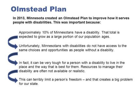 Olmstead Plan In 2013, Minnesota created an Olmstead Plan to improve how it serves people with disabilities. This was important because: Approximately.