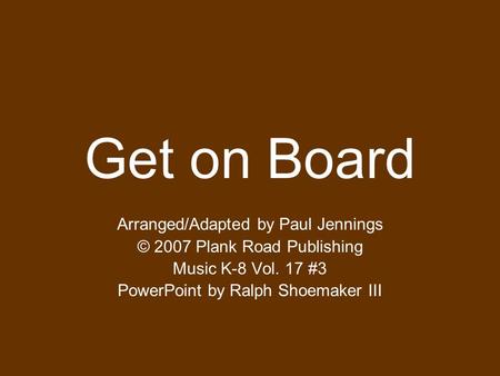 Get on Board Arranged/Adapted by Paul Jennings © 2007 Plank Road Publishing Music K-8 Vol. 17 #3 PowerPoint by Ralph Shoemaker III.