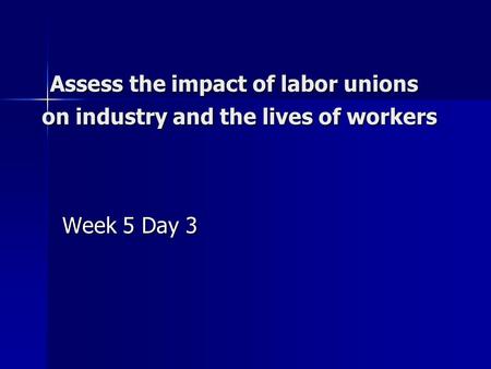 Assess the impact of labor unions on industry and the lives of workers Assess the impact of labor unions on industry and the lives of workers Week 5 Day.