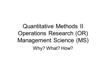 Quantitative Methods II Operations Research (OR) Management Science (MS) Why? What? How?
