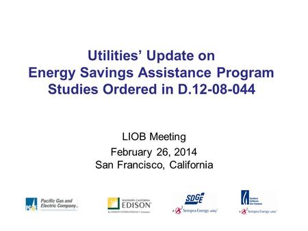 Utilities’ Update on Energy Savings Assistance Program Studies Ordered in D.12-08-044 LIOB Meeting February 26, 2014 San Francisco, California.