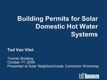Building Permits for Solar Domestic Hot Water Systems Ted Van Vliet Toronto Building October 1 st, 2008 Presented at Solar Neighbourhoods Contractor Workshop.
