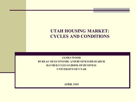 UTAH HOUSING MARKET: CYCLES AND CONDITIONS JAMES WOOD BUREAU OF ECONOMIC AND BUSINESS RESEARCH DAVID ECCLES SCHOOL OF BUSINESS UNIVERSITY OF UTAH APRIL.