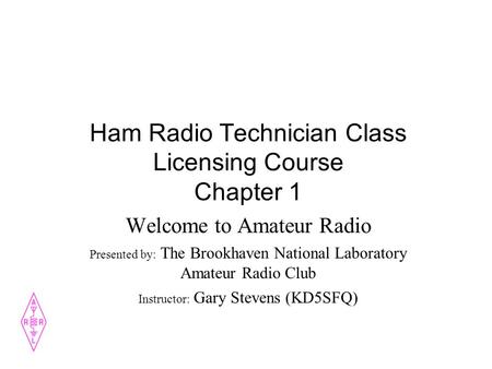 Ham Radio Technician Class Licensing Course Chapter 1 Welcome to Amateur Radio Presented by: The Brookhaven National Laboratory Amateur Radio Club Instructor: