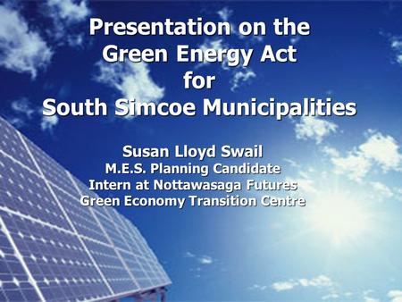 Presentation on the Green Energy Act for South Simcoe Municipalities Susan Lloyd Swail M.E.S. Planning Candidate Intern at Nottawasaga Futures Green Economy.