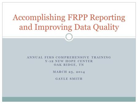 ANNUAL FIMS COMPREHENSIVE TRAINING Y- 12 NEW HOPE CENTER OAK RIDGE, TN MARCH 25, 2014 GAYLE SMITH Accomplishing FRPP Reporting and Improving Data Quality.