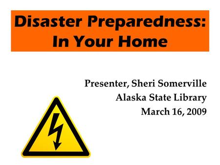 Disaster Preparedness: In Your Home Presenter, Sheri Somerville Alaska State Library March 16, 2009.