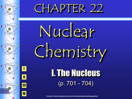 CHAPTER 22 Nuclear Chemistry I. The Nucleus (p. 701 - 704) I. The Nucleus (p. 701 - 704) I IV III II Courtesy Christy Johannesson www.nisd.net/communicationsarts/pages/chem.