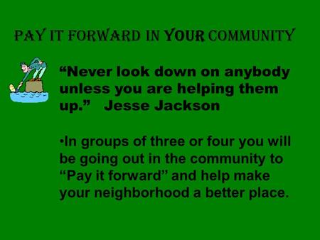 PAY IT FORWARD IN YOUR COMMUNITY In groups of three or four you will be going out in the community to “Pay it forward” and help make your neighborhood.