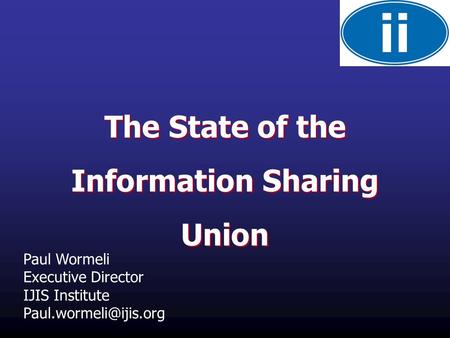 The State of the Information Sharing Union The State of the Information Sharing Union Paul Wormeli Executive Director IJIS Institute