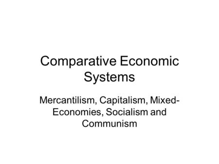 Comparative Economic Systems Mercantilism, Capitalism, Mixed- Economies, Socialism and Communism.