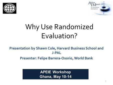 Why Use Randomized Evaluation? Presentation by Shawn Cole, Harvard Business School and J-PAL Presenter: Felipe Barrera-Osorio, World Bank 1 APEIE Workshop.