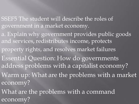 SSEF5 The student will describe the roles of government in a market economy. a. Explain why government provides public goods and services, redistributes.