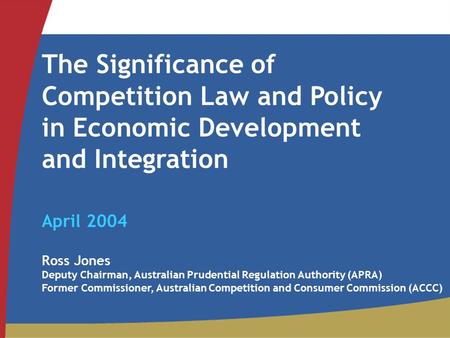 The Significance of Competition Law and Policy in Economic Development and Integration April 2004 Ross Jones Deputy Chairman, Australian Prudential Regulation.