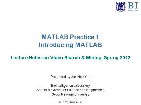 MATLAB Practice 1 Introducing MATLAB Lecture Notes on Video Search & Mining, Spring 2012 Presented by Jun Hee Yoo Biointelligence Laboratory School of.
