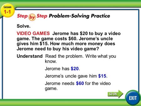Lesson 1-1 Example 4 1-1 Solve. VIDEO GAMES Jerome has $20 to buy a video game. The game costs $60. Jerome’s uncle gives him $15. How much more money does.