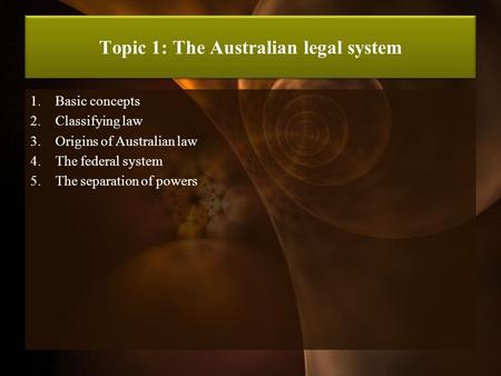 Topic 1: The Australian legal system 1.Basic concepts 2.Classifying law 3.Origins of Australian law 4.The federal system 5.The separation of powers.