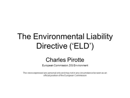 The Environmental Liability Directive (‘ELD’) Charles Pirotte European Commission, DG Environment The views expressed are personal only and may not in.