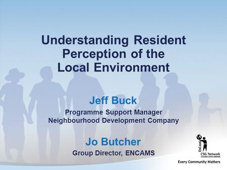 Jo Butcher Group Director, ENCAMS Understanding Resident Perception of the Local Environment Jeff Buck Programme Support Manager Neighbourhood Development.
