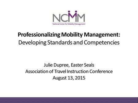 Professionalizing Mobility Management: Developing Standards and Competencies Julie Dupree, Easter Seals Association of Travel Instruction Conference August.