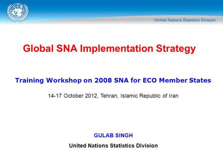 Global SNA Implementation Strategy GULAB SINGH United Nations Statistics Division Training Workshop on 2008 SNA for ECO Member States 14-17 October 2012,