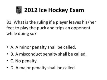 2012 Ice Hockey Exam 81. What is the ruling if a player leaves his/her feet to play the puck and trips an opponent while doing so? A. A minor penalty shall.