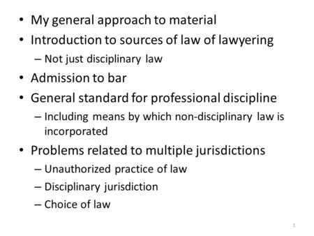 1 My general approach to material Introduction to sources of law of lawyering – Not just disciplinary law Admission to bar General standard for professional.