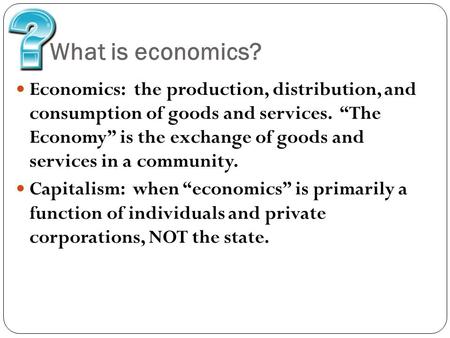 What is economics? Economics: the production, distribution, and consumption of goods and services. “The Economy” is the exchange of goods and services.