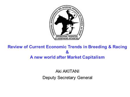 Aki AKITANI Deputy Secretary General Review of Current Economic Trends in Breeding & Racing & A new world after Market Capitalism.