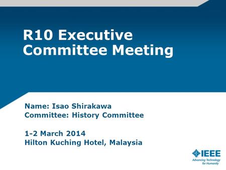 R10 Executive Committee Meeting Name: Isao Shirakawa Committee: History Committee 1-2 March 2014 Hilton Kuching Hotel, Malaysia.