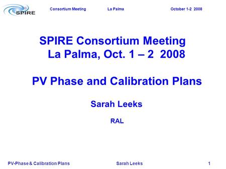 Consortium Meeting La Palma October 1-2 2008 PV-Phase & Calibration Plans Sarah Leeks 1 SPIRE Consortium Meeting La Palma, Oct. 1 – 2 2008 PV Phase and.