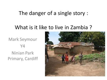 The danger of a single story : What is it like to live in Zambia ? Mark Seymour Y4 Ninian Park Primary, Cardiff.