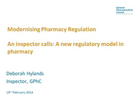 Modernising Pharmacy Regulation An inspector calls: A new regulatory model in pharmacy Deborah Hylands Inspector, GPhC 19th February 2014.