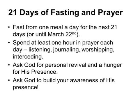 21 Days of Fasting and Prayer Fast from one meal a day for the next 21 days (or until March 22 nd ). Spend at least one hour in prayer each day – listening,