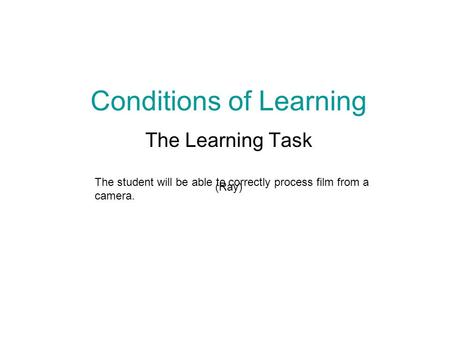 Conditions of Learning The Learning Task (Ray) The student will be able to correctly process film from a camera.