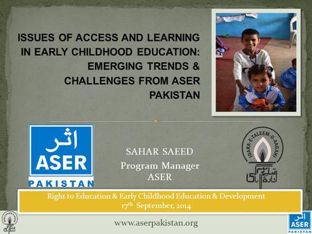 Www.aserpakistan.org SAHAR SAEED Program Manager ASER ISSUES OF ACCESS AND LEARNING IN EARLY CHILDHOOD EDUCATION: EMERGING TRENDS & CHALLENGES FROM ASER.
