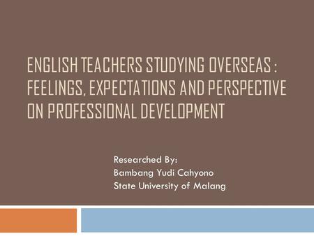 ENGLISH TEACHERS STUDYING OVERSEAS : FEELINGS, EXPECTATIONS AND PERSPECTIVE ON PROFESSIONAL DEVELOPMENT Researched By: Bambang Yudi Cahyono State University.