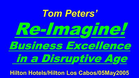 Tom Peters’ Re-Imagine! Business Excellence in a Disruptive Age Hilton Hotels/Hilton Los Cabos/05May2005.