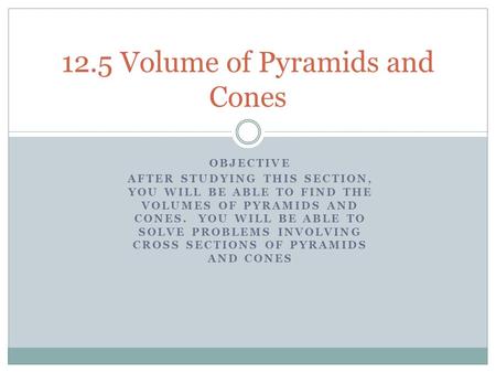 OBJECTIVE AFTER STUDYING THIS SECTION, YOU WILL BE ABLE TO FIND THE VOLUMES OF PYRAMIDS AND CONES. YOU WILL BE ABLE TO SOLVE PROBLEMS INVOLVING CROSS SECTIONS.