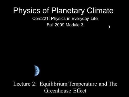 Physics of Planetary Climate Cors221: Physics in Everyday Life Fall 2009 Module 3 Lecture 2: Equilibrium Temperature and The Greenhouse Effect.
