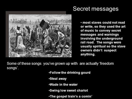 Secret messages most slaves could not read or write, so they used the art of music to convey secret messages and warnings involving the underground rail.
