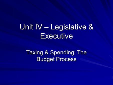 Unit IV – Legislative & Executive Taxing & Spending: The Budget Process.