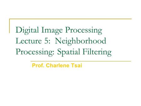 Digital Image Processing Lecture 5: Neighborhood Processing: Spatial Filtering Prof. Charlene Tsai.
