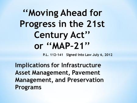 ‘‘Moving Ahead for Progress in the 21st Century Act’’ or ‘‘MAP–21’’ Signed into Law July 6, 2012 Implications for Infrastructure Asset Management, Pavement.