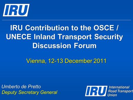 IRU Contribution to the OSCE / UNECE Inland Transport Security Discussion Forum Vienna, 12-13 December 2011 Umberto de Pretto Deputy Secretary General.