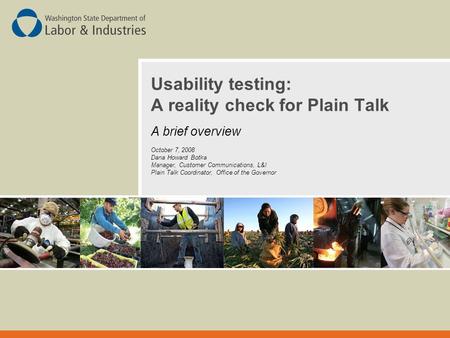 Usability testing: A reality check for Plain Talk A brief overview October 7, 2008 Dana Howard Botka Manager, Customer Communications, L&I Plain Talk Coordinator,