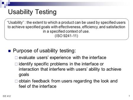 1 ISE 412 Usability Testing Purpose of usability testing:  evaluate users’ experience with the interface  identify specific problems in the interface.
